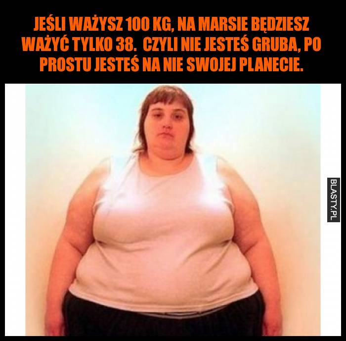 Jeśli ważysz 100 kg, na Marsie będziesz ważyć tylko 38.  Czyli nie jesteś gruba, po prostu jesteś na nie swojej planecie.