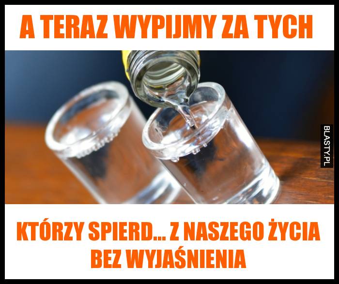 A teraz wypijmy za tych, którzy spierd... z naszego życia bez wyjaśnienia