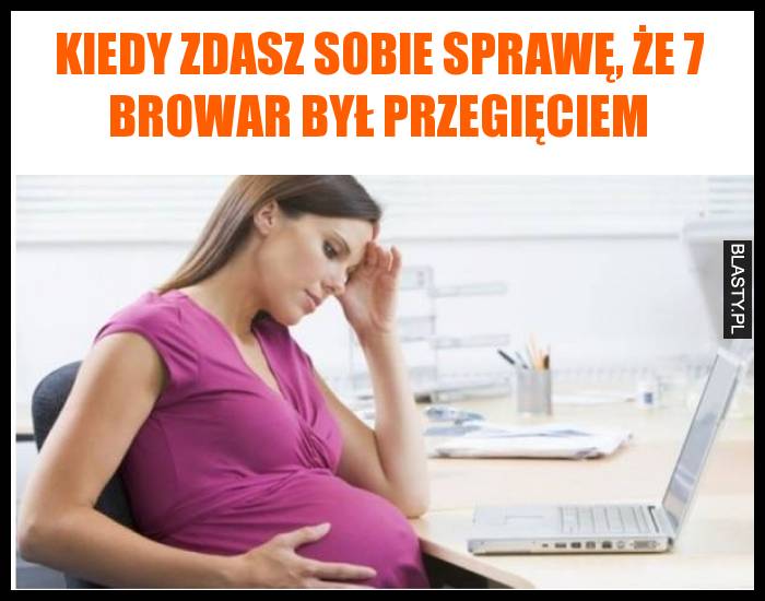 Kiedy zdasz sobie sprawę, że 7 browar był przegięciem