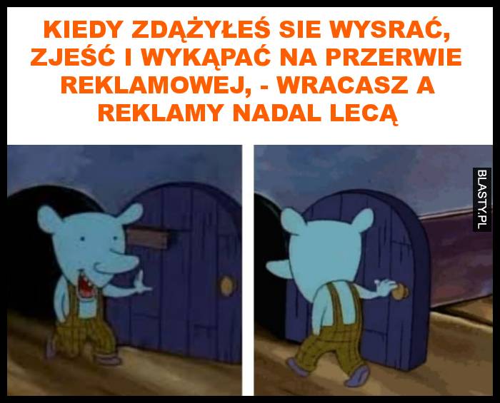 Kiedy zdążyłeś sie wysrać, zjeść i wykąpać na przerwie reklamowej, - wracasz, a reklamy nadal lecą