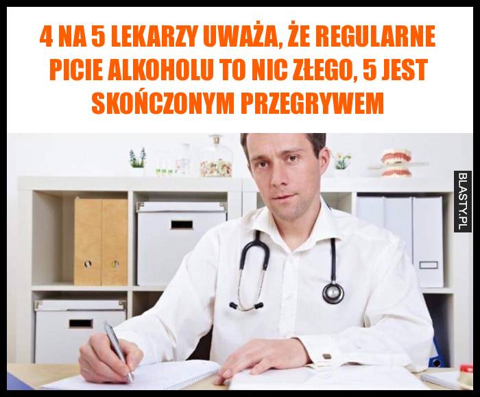 4 na 5 lekarzy uważa, że regularne picie alkoholu to nic złego, 5 jest skończonym przegrywem