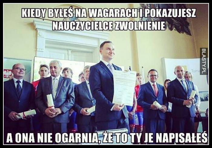 Kiedy byłeś na wagarach i pokazujesz nauczycielce zwolnienie a ona nie ogarnia, że to Ty je pisałeś