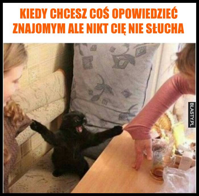 Kiedy chcesz coś opowiedzieć znajomym ale nikt Cię nie słucha