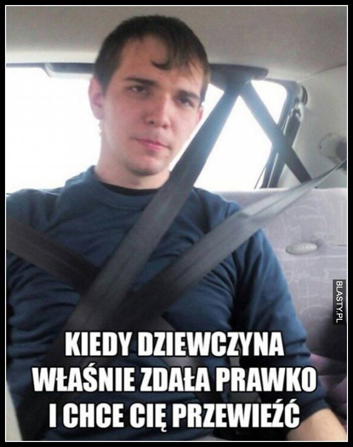 Kiedy dziewczyna własnie zdała prawko i chce Cię przewieźć