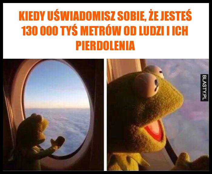 Kiedy uświadomisz sobie, że jesteś 130 000 tyś metrów od ludzi i ich pierdolenia