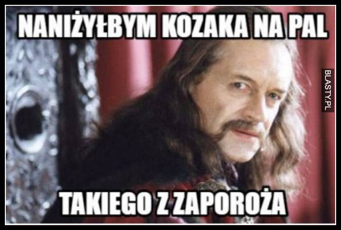 Naniżyłbym kozaka na pal - takiego z zaporoża