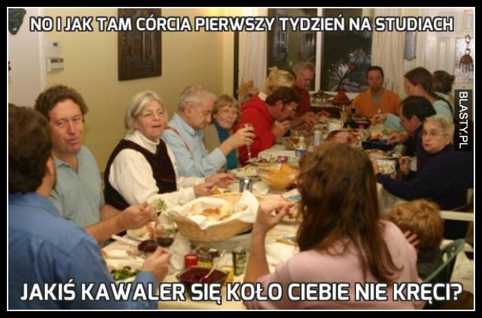 No i jak tam córcia pierwszy tydzień na studiach - jakiś kawaler koło Ciebie nie kręci ?