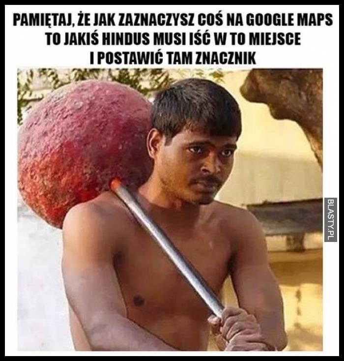 Pamiętaj, że jak zaznaczysz coś na google maps to jakiś hindus musi iść w to miejsce i postawić tam znacznik