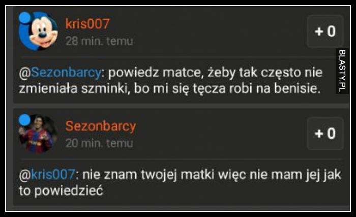 Powiedz matce, żeby tak często nie zmieniała szminki, bo mi się tęcza robi na benisie