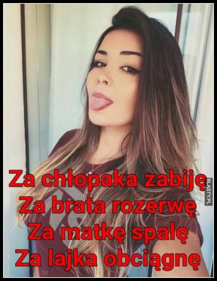 Za chłopaka zabiję, za brata rozerwę, za matkę spalę, za lajka obciągnę