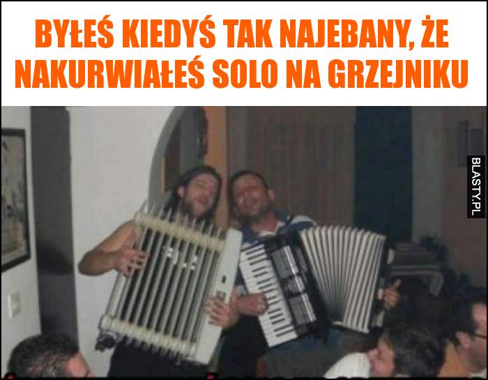 Byłeś kiedyś tak najebany, że nakurwiałeś solo na grzejniku