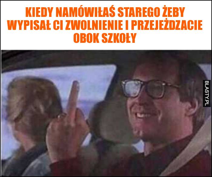 Kiedy namówiłaś starego żeby wypisał Ci zwolnienie i przejeżdzacie obok szkoły