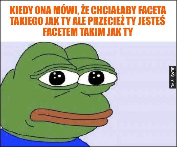 Kiedy ona mówi, że chciałaby faceta takiego jak Ty ale przecież Ty jesteś facetem takim jak Ty