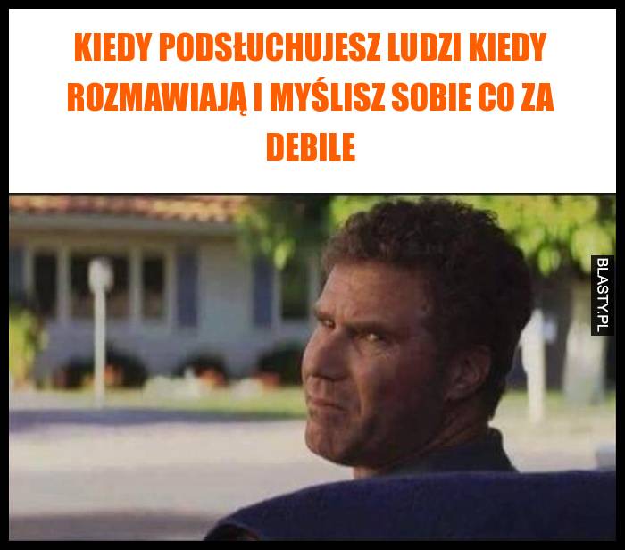 Kiedy podsłuchujesz ludzi kiedy rozmawiają i myślisz sobie co za debile