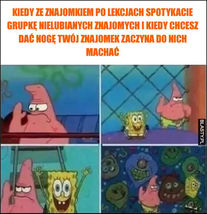 Kiedy ze znajomkiem po lekcjach spotykacie grupkę nielubianych znajomych i kiedy chcesz dać nogę Twój znajomek zaczyna do nich machać