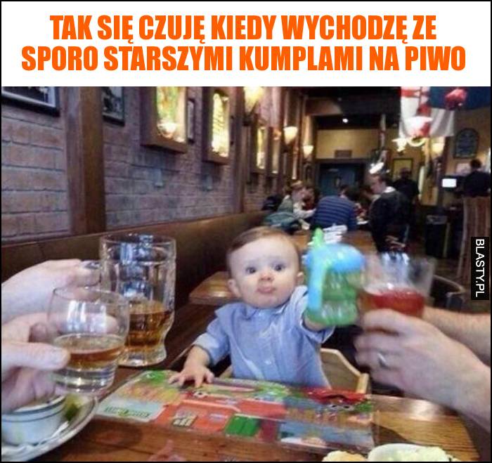 Tak się czuję kiedy wychodzę ze sporo starszymi kumplami na piwo