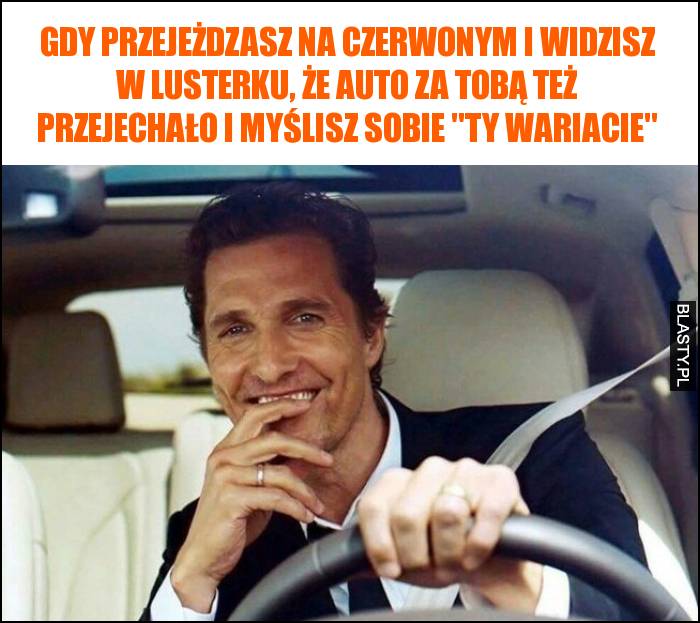 Gdy przejeżdzasz na czerwonym i widzisz w lusterku, że auto za Tobą też przejechało i myślisz sobie Ty wariacie