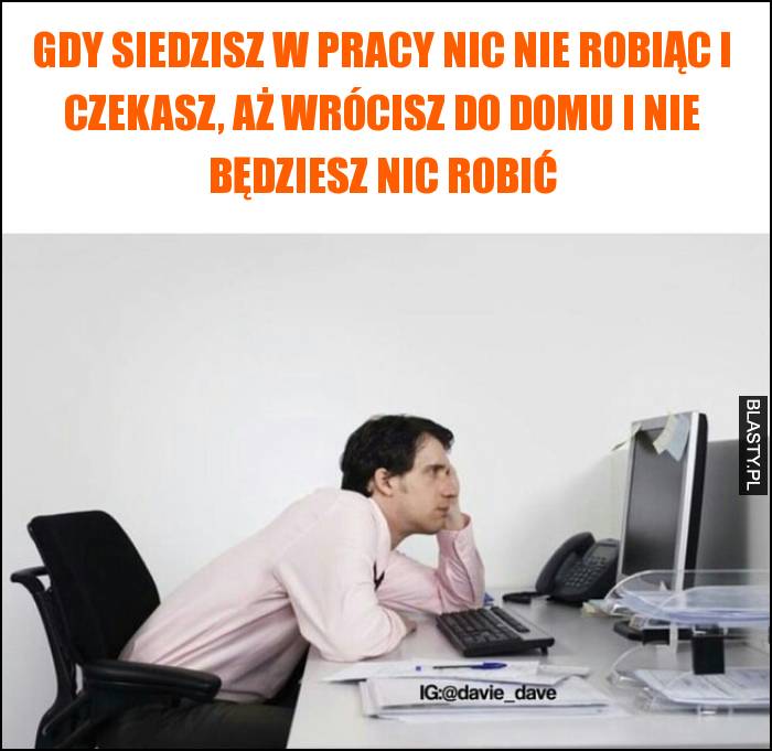 Gdy siedzisz w pracy nic nie robiąc i czekasz, aż wrócisz do domu i nie będziesz nic robić