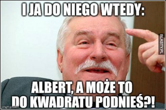 I ja do niego wtedy - Albert, a może to do kwadratu podnieś?