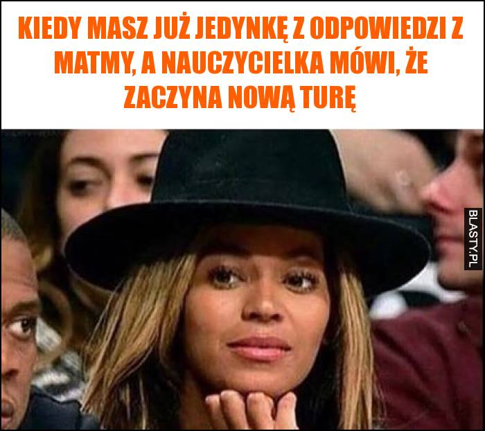 Kiedy masz już jedynkę z odpowiedzi z matmy, a nauczycielka mówi, że zaczyna nową turę