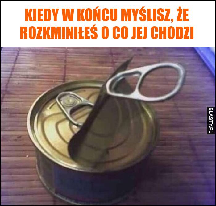 Kiedy w końcu myślisz, że rozkminiłeś o co jej chodzi