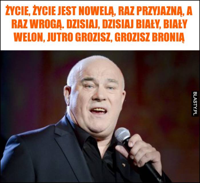 Życie, życie jest nowelą, raz przyjazną, a raz wrogą. Dzisiaj, dzisiaj biały, biały welon, jutro grozisz, grozisz bronią