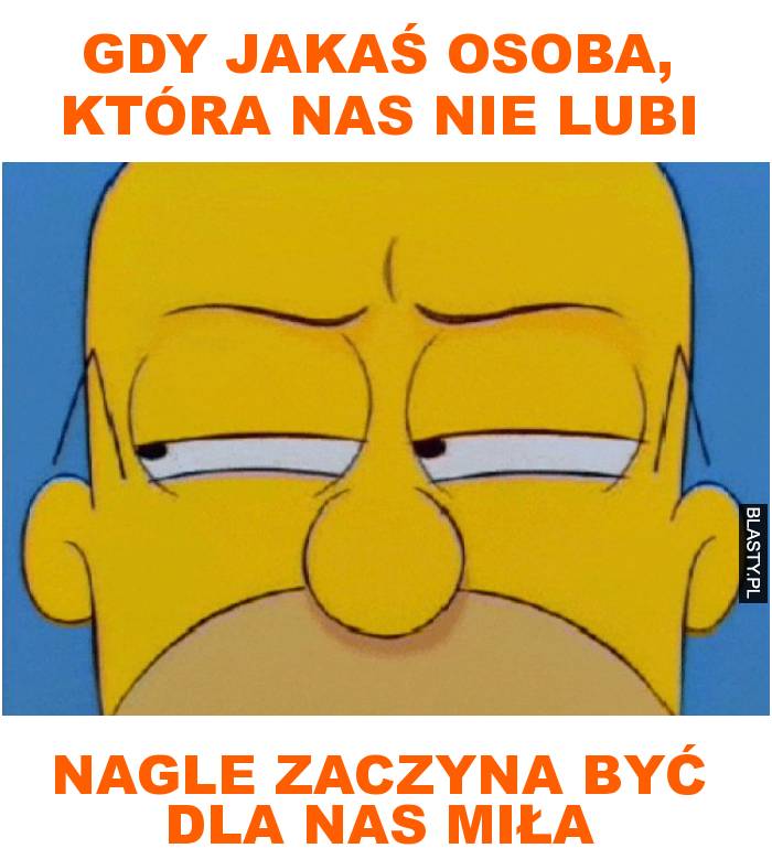 gdy jakaś osoba, która nas nie lubi nagle zaczyna być dla nas miła