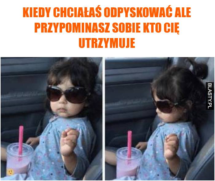 Kiedy chciałaś odpyskować ale przypominasz sobie kto Cię utrzymuje