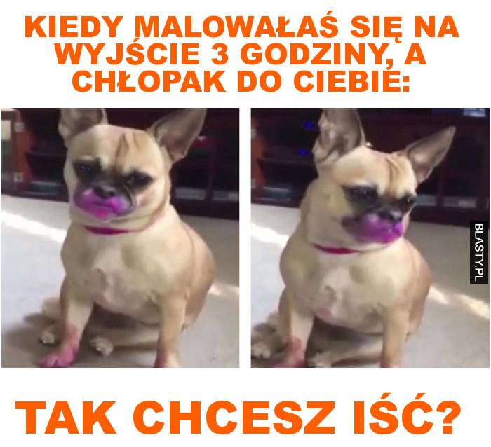 Kiedy malowałaś się na wyjście 3 godziny, a chłopak do Ciebie