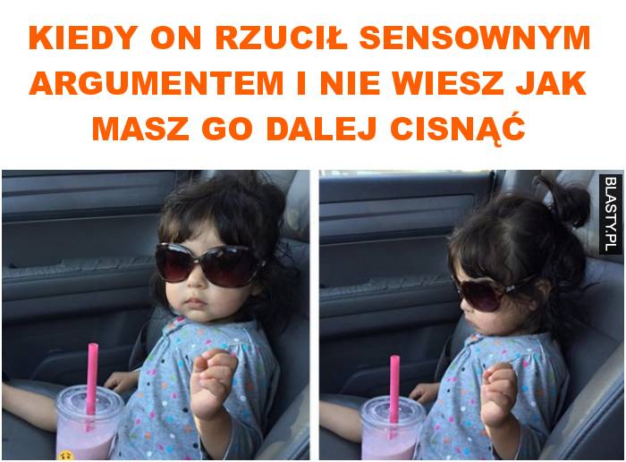 Kiedy on rzucił sensownym argumentem i nie wiesz jak masz go dalej cisnąć