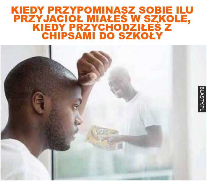 Kiedy przypominasz sobie ilu przyjaciół miałeś w szkole, kiedy przychodziłeś z chipsami do szkoły