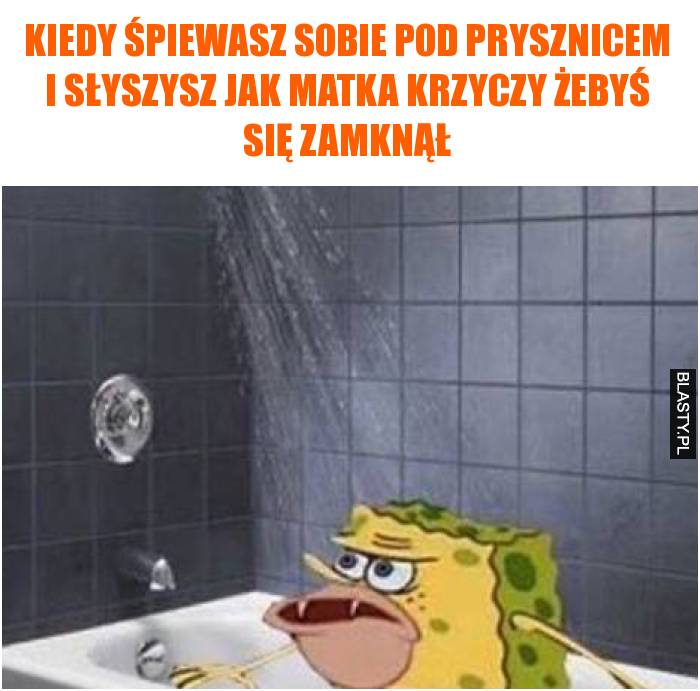 Kiedy śpiewasz sobie pod prysznicem i słyszysz jak matka krzyczy żebyś się zamknął