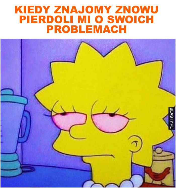 Kiedy znajomy znowu pierdoli mi o swoich problemach