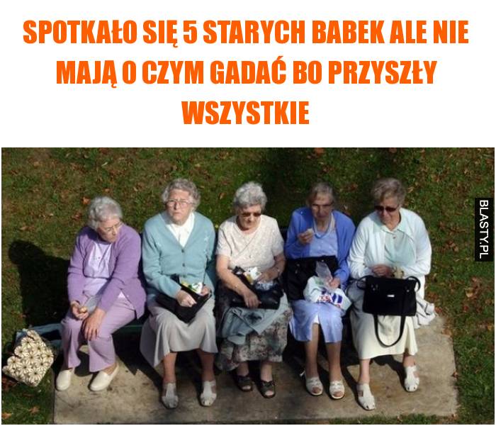 Spotkało się 5 starych babek ale nie mają o czym gadać bo przyszły wszystkie