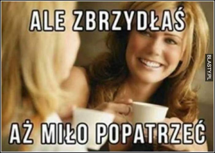 ale zbrzydłaś, aż miło popatrzeć