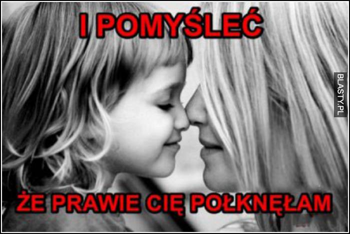 i pomyśleć, że prawie cię połknęłam