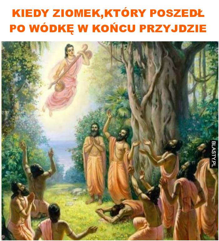 Kiedy ziomek,który poszedł po wódkę w końcu przyjdzie