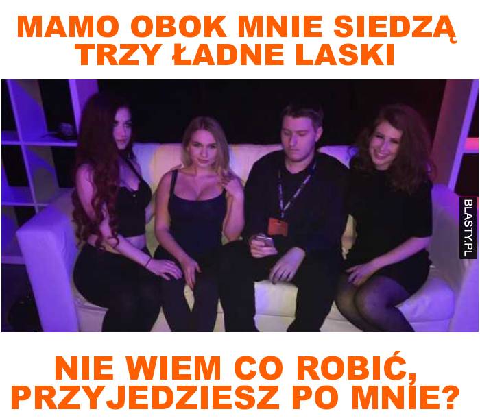 mamo obok mnie siedzą trzy ładne laski nie wiem co robić, przyjedziesz po mnie?