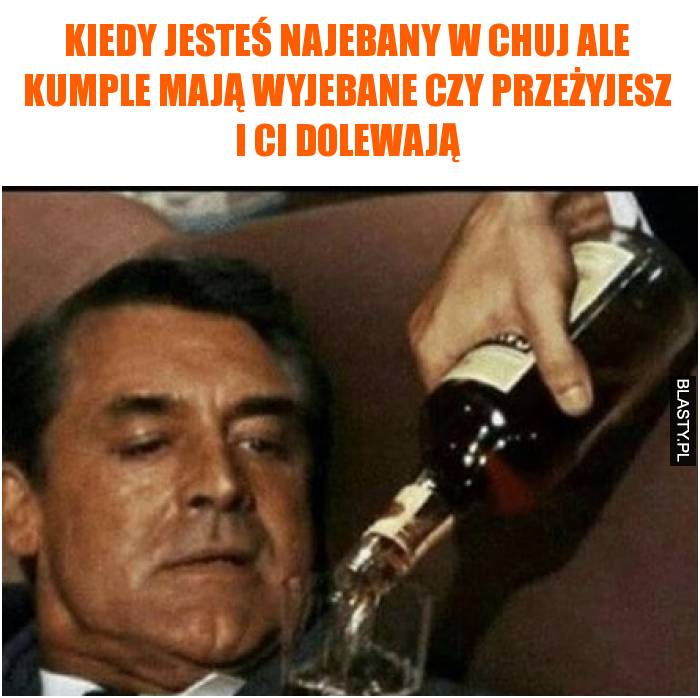 Kiedy jesteś najebany w chuj ale kumple mają wyjebane czy przeżyjesz i Ci dolewają