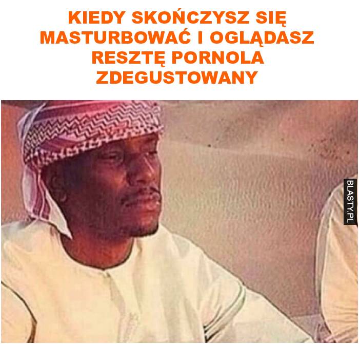 Kiedy skończysz się masturbować i oglądasz resztę pornola zdegustowany