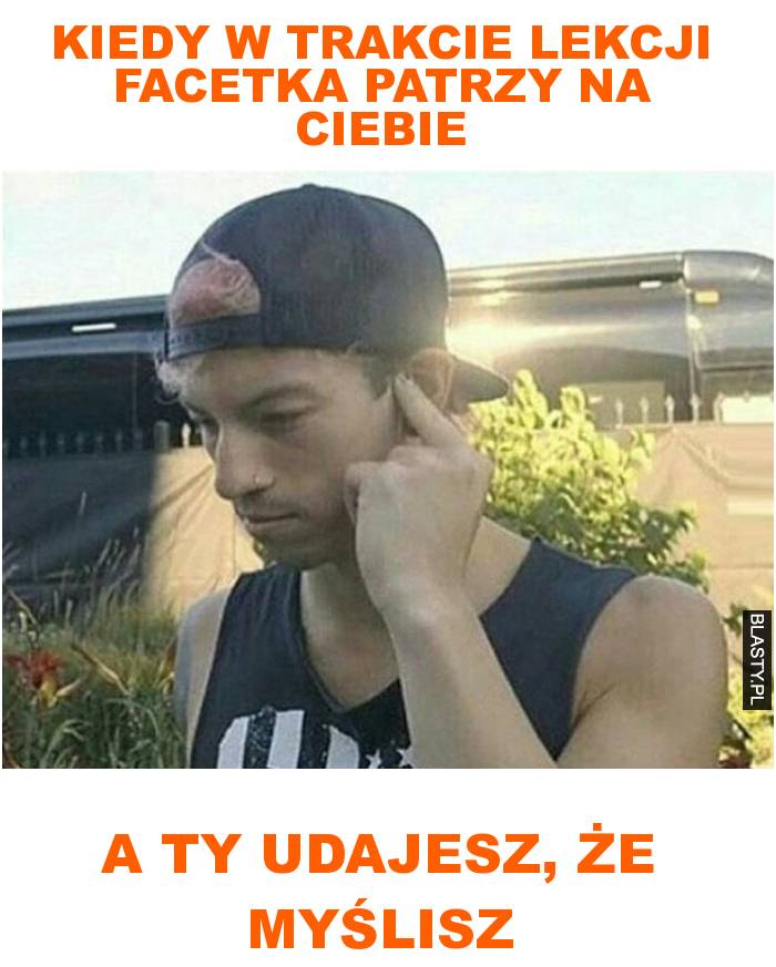 Kiedy w trakcie lekcji facetka patrzy na ciebie a ty udajesz, że myślisz