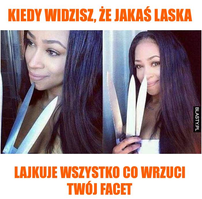 Kiedy widzisz, że jakaś laska lajkuje wszystko co wrzuci twój facet