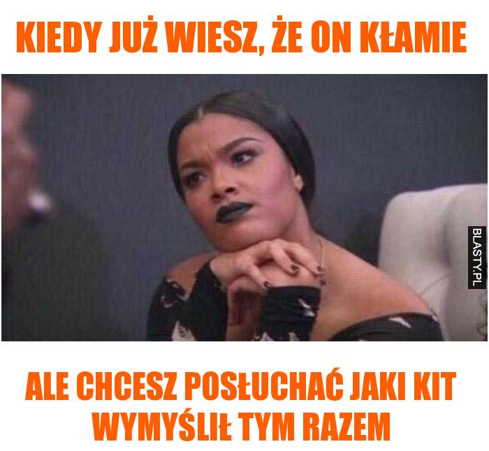 kiedy już wiesz, że on kłamie ale chcesz posłuchać jaki kit wymyślił tym razem