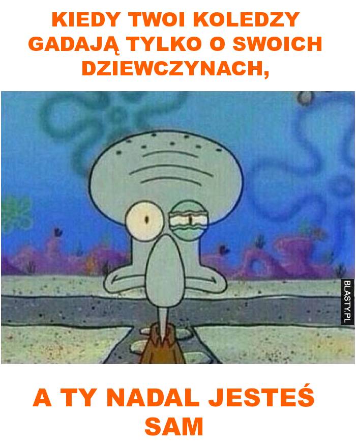 kiedy twoi koledzy gadają tylko o swoich dziewczynach, a ty nadal jesteś sam