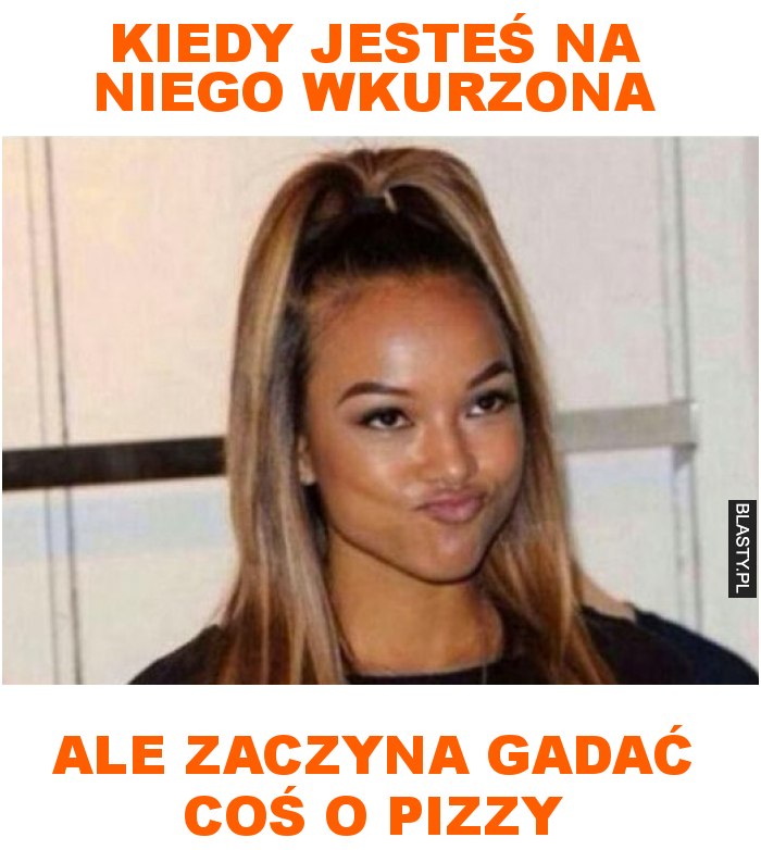 Kiedy jesteś na niego wkurzona ale zaczyna gadać coś o pizzy