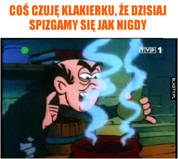 Coś czuję klakierku, że dzisiaj spizgamy się jak nigdy