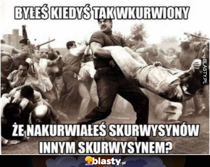 Jestem tak wkurwiony, że nakurwiam wszystkich