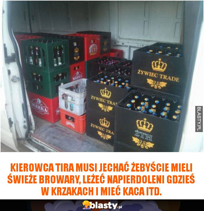 Kierowca tira musi jechać żebyście mieli świeże browary, leżeć napierdoleni gdzieś w krzakach i mieć kaca itd.