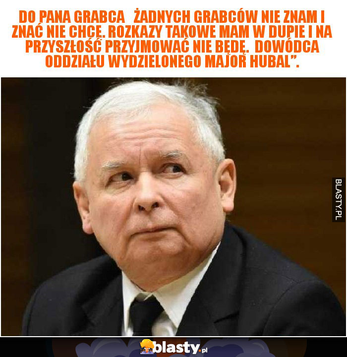 Do Pana Grabca   Żadnych Grabców nie znam i znać nie chcę. Rozkazy takowe mam w dupie i na przyszłość przyjmować nie będę.  Dowódca Oddziału Wydzielonego Major Hubal”.
