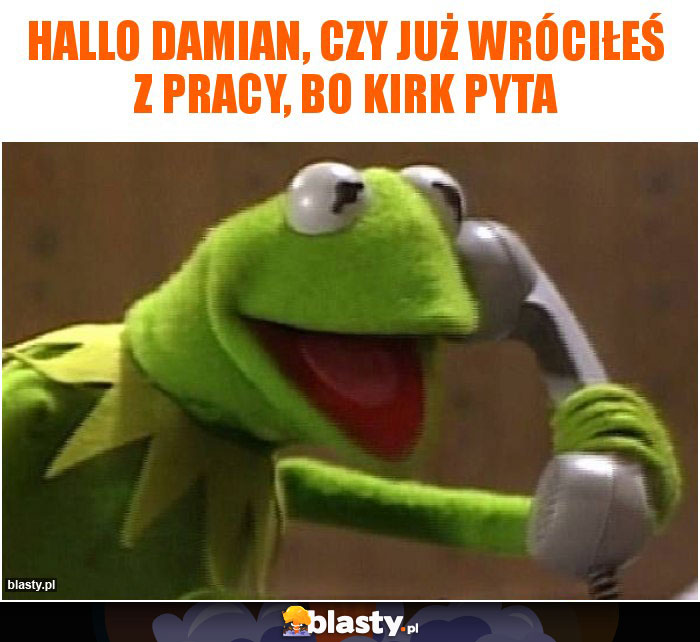 Hallo Damian, czy już wróciłeś z pracy, bo Kirk pyta